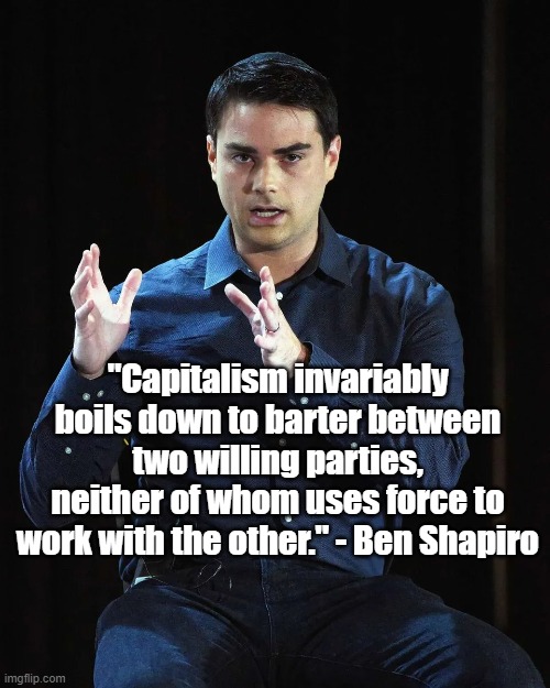 Capitalism | "Capitalism invariably boils down to barter between two willing parties, neither of whom uses force to work with the other." - Ben Shapiro | image tagged in ben shapiro,capitalism,politics | made w/ Imgflip meme maker