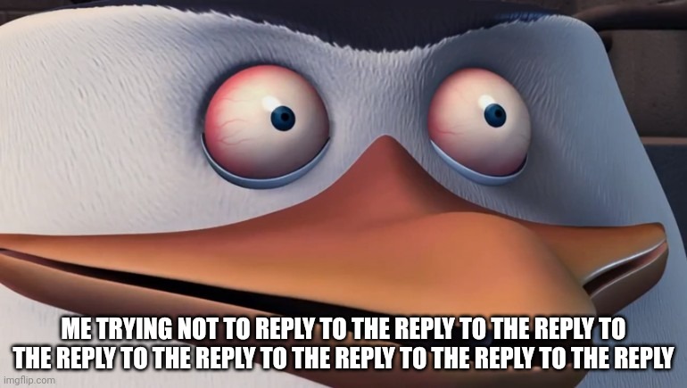 Penguins of madagascar skipper red eyes | ME TRYING NOT TO REPLY TO THE REPLY TO THE REPLY TO THE REPLY TO THE REPLY TO THE REPLY TO THE REPLY TO THE REPLY | image tagged in penguins of madagascar skipper red eyes | made w/ Imgflip meme maker