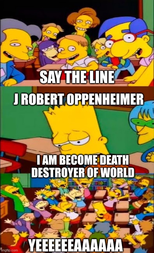 say the line bart! simpsons | SAY THE LINE; J ROBERT OPPENHEIMER; I AM BECOME DEATH DESTROYER OF WORLD; YEEEEEEAAAAAA | image tagged in say the line bart simpsons | made w/ Imgflip meme maker