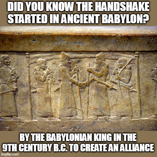 NOW IT'S JUST FOR MEETING SOMEONE | DID YOU KNOW THE HANDSHAKE STARTED IN ANCIENT BABYLON? BY THE BABYLONIAN KING IN THE 9TH CENTURY B.C. TO CREATE AN ALLIANCE | image tagged in handshake,history,historical meme | made w/ Imgflip meme maker