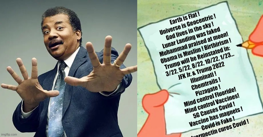 Lies they told you, and you fell for...... | Earth is Flat !  
Universe is Geocentric !
God lives in the sky !
Lunar Landing was faked 
Muhammad praised at moon!
Obama is Muslim ! Birthirism !
Trump will be Reinstated in: 
3/22, 5/22, 8/22, 10/22, 1/23...
JFK Jr. & Trump 2022 
Illuminati ! 
Chemtrails !
Pizzagate !
Mind control Fluoride!
Mind control Vaccines!
5G Causes Covid !
Vaccine has magnets !
Covid is Fake !
Ivermectin cures Covid ! | image tagged in conspiracy stupidity,lies they told you | made w/ Imgflip meme maker