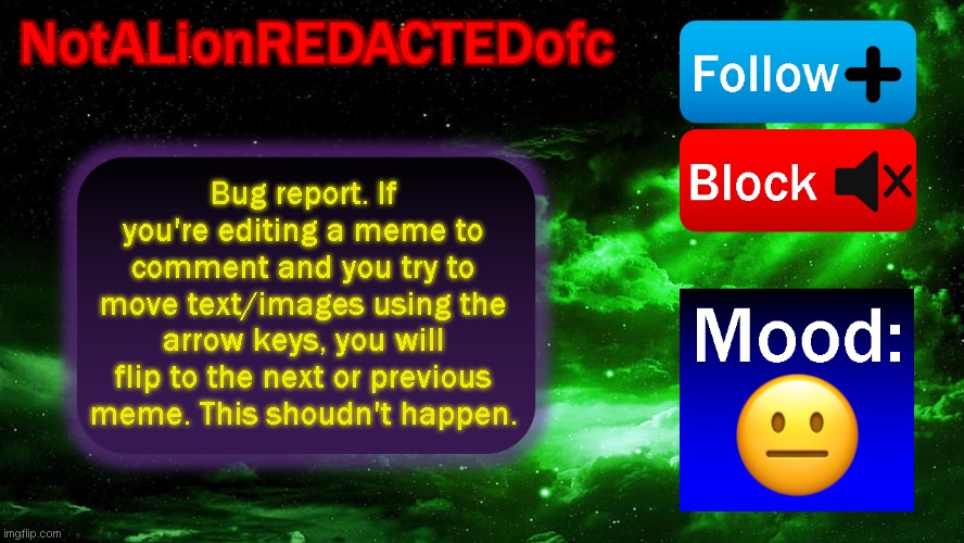 bug | Bug report. If you're editing a meme to comment and you try to move text/images using the arrow keys, you will flip to the next or previous meme. This shoudn't happen. | image tagged in announcement | made w/ Imgflip meme maker