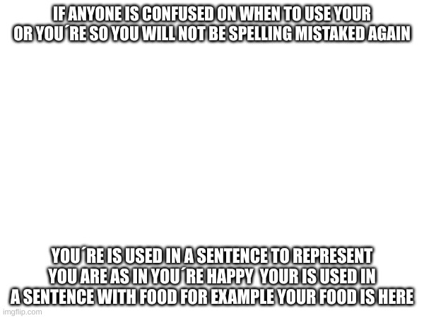 *Insert nerd gif in comments* | IF ANYONE IS CONFUSED ON WHEN TO USE YOUR OR YOU´RE SO YOU WILL NOT BE SPELLING MISTAKED AGAIN; YOU´RE IS USED IN A SENTENCE TO REPRESENT YOU ARE AS IN YOU´RE HAPPY  YOUR IS USED IN A SENTENCE WITH FOOD FOR EXAMPLE YOUR FOOD IS HERE | image tagged in education,meme,school | made w/ Imgflip meme maker