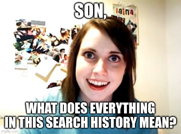 Overly Attached Girlfriend Meme | SON, WHAT DOES EVERYTHING IN THIS SEARCH HISTORY MEAN? | image tagged in memes,overly attached girlfriend | made w/ Imgflip meme maker
