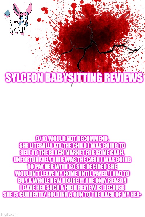 My thoughts on Sylceons Babysitting | SYLCEON BABYSITTING REVIEWS; 9/10 WOULD NOT RECOMMEND. SHE LITERALLY ATE THE CHILD I WAS GOING TO SELL TO THE BLACK MARKET FOR SOME CASH. UNFORTUNATELY THIS WAS THE CASH I WAS GOING TO PAY HER WITH SO SHE DECIDED SHE WOULDN’T LEAVE MY HOME UNTIL PAYED. I HAD TO BUY A WHOLE NEW HOUSE!!!! THE ONLY REASON I GAVE HER SUCH A HIGH REVIEW IS BECAUSE SHE IS CURRENTLY HOLDING A GUN TO THE BACK OF MY HEA- | image tagged in blank white template | made w/ Imgflip meme maker