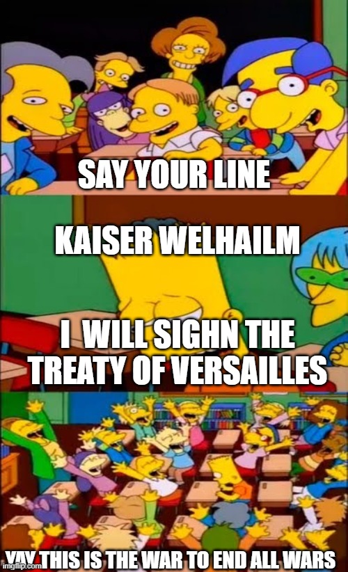 say the line bart! simpsons | SAY YOUR LINE; KAISER WELHAILM; I  WILL SIGHN THE TREATY OF VERSAILLES; YAY THIS IS THE WAR TO END ALL WARS | image tagged in say the line bart simpsons | made w/ Imgflip meme maker