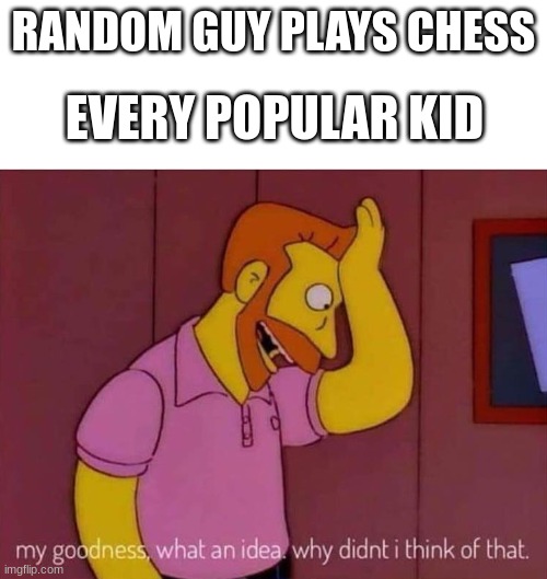 i have never seen this anymore relatabe | EVERY POPULAR KID; RANDOM GUY PLAYS CHESS | image tagged in my goodness what an idea why didn't i think of that | made w/ Imgflip meme maker