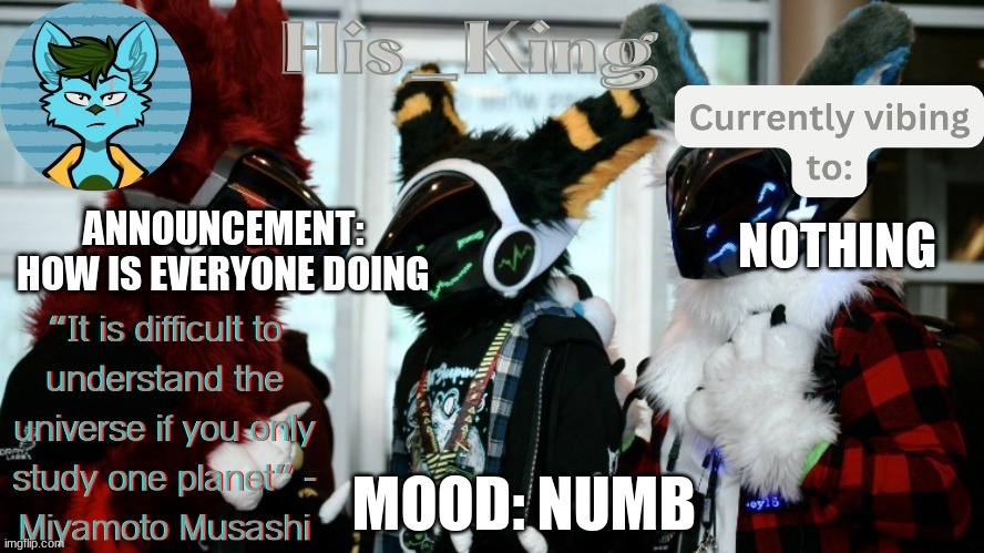His_Kings template (credit to We_Came_As_Protogens) | ANNOUNCEMENT: HOW IS EVERYONE DOING; NOTHING; MOOD: NUMB | image tagged in his_kings template credit to we_came_as_protogens | made w/ Imgflip meme maker