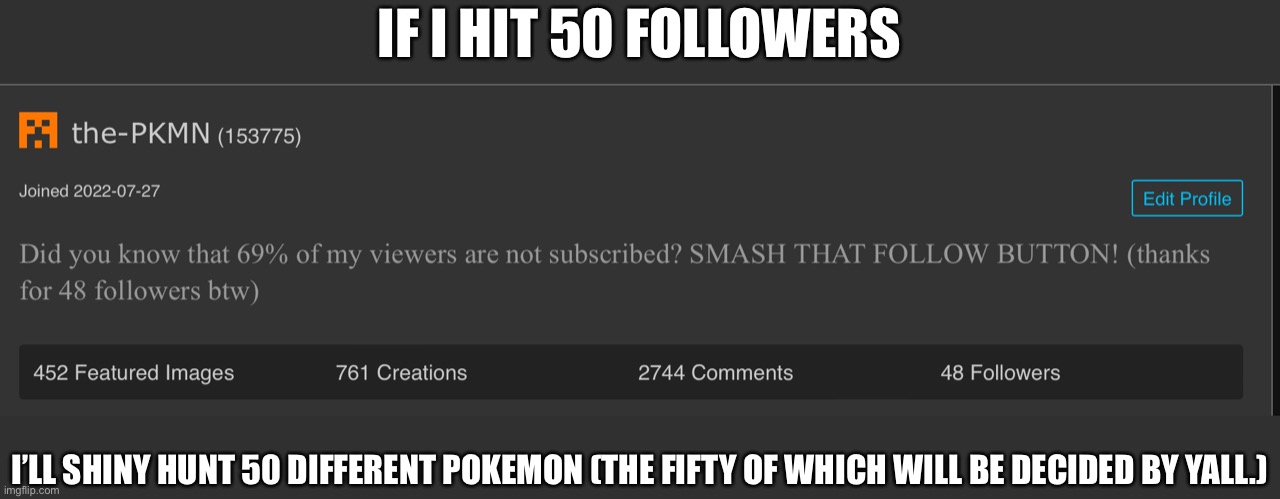 Lets see if yall make me suffer. | IF I HIT 50 FOLLOWERS; I’LL SHINY HUNT 50 DIFFERENT POKEMON (THE FIFTY OF WHICH WILL BE DECIDED BY YALL.) | image tagged in image tags | made w/ Imgflip meme maker