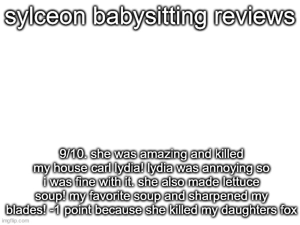 sylceon babysitting reviews; 9/10. she was amazing and killed my house carl lydia! lydia was annoying so i was fine with it. she also made lettuce soup! my favorite soup and sharpened my blades! -1 point because she killed my daughters fox | made w/ Imgflip meme maker