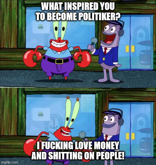 Mr krabs money | WHAT INSPIRED YOU TO BECOME POLITIKER? I FUCKING LOVE MONEY AND SHITTING ON PEOPLE! | image tagged in mr krabs money | made w/ Imgflip meme maker
