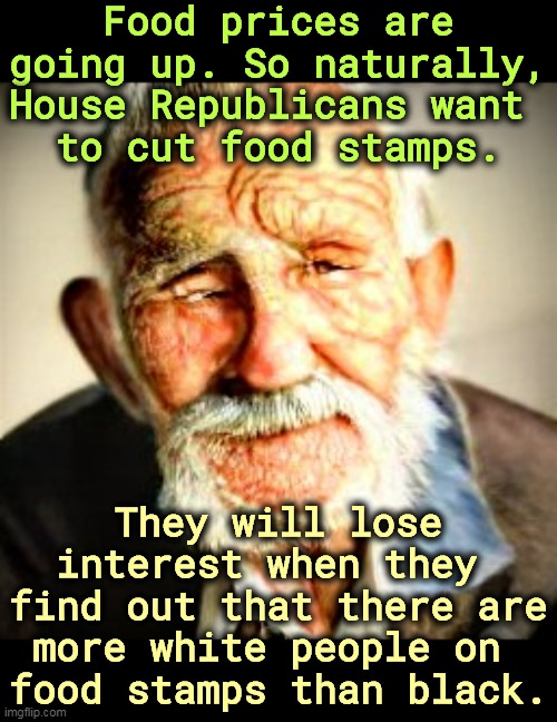 There's no pleasure in starving white people. | Food prices are going up. So naturally, House Republicans want 
to cut food stamps. They will lose interest when they 
find out that there are more white people on 
food stamps than black. | image tagged in house,republicans,racists,food stamps,cut | made w/ Imgflip meme maker