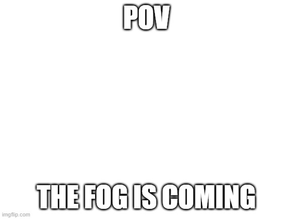 Blank White Template | POV; THE FOG IS COMING | image tagged in blank white template | made w/ Imgflip meme maker