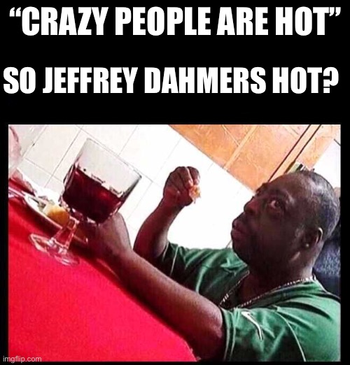 black man eating | “CRAZY PEOPLE ARE HOT” SO JEFFREY DAHMERS HOT? | image tagged in black man eating | made w/ Imgflip meme maker