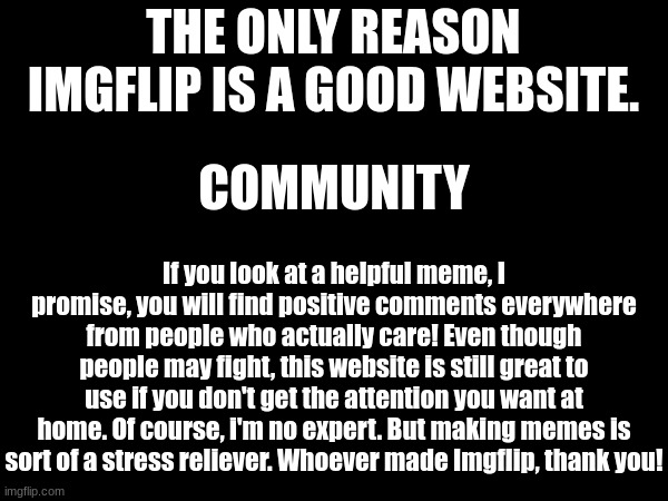 Community. | THE ONLY REASON IMGFLIP IS A GOOD WEBSITE. COMMUNITY; If you look at a helpful meme, I promise, you will find positive comments everywhere from people who actually care! Even though people may fight, this website is still great to use if you don't get the attention you want at home. Of course, i'm no expert. But making memes is sort of a stress reliever. Whoever made Imgflip, thank you! | image tagged in thanks,imgflip,positive | made w/ Imgflip meme maker