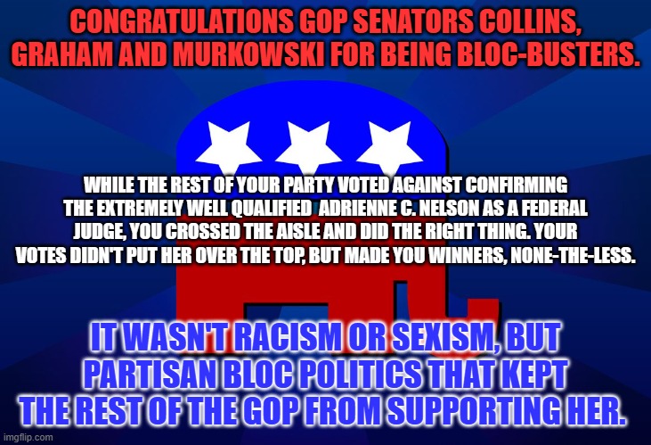 "Do the right thing. It will confuse your friends and confound your enemies."  Harry S Truman | CONGRATULATIONS GOP SENATORS COLLINS, GRAHAM AND MURKOWSKI FOR BEING BLOC-BUSTERS. WHILE THE REST OF YOUR PARTY VOTED AGAINST CONFIRMING THE EXTREMELY WELL QUALIFIED  ADRIENNE C. NELSON AS A FEDERAL JUDGE, YOU CROSSED THE AISLE AND DID THE RIGHT THING. YOUR VOTES DIDN'T PUT HER OVER THE TOP, BUT MADE YOU WINNERS, NONE-THE-LESS. IT WASN'T RACISM OR SEXISM, BUT PARTISAN BLOC POLITICS THAT KEPT THE REST OF THE GOP FROM SUPPORTING HER. | image tagged in gop | made w/ Imgflip meme maker