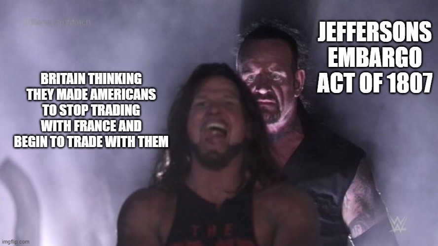 AJ Styles & Undertaker | JEFFERSONS EMBARGO ACT OF 1807; BRITAIN THINKING THEY MADE AMERICANS TO STOP TRADING WITH FRANCE AND BEGIN TO TRADE WITH THEM | image tagged in aj styles undertaker | made w/ Imgflip meme maker