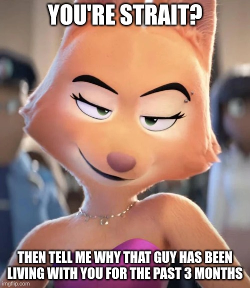 Gay | YOU'RE STRAIT? THEN TELL ME WHY THAT GUY HAS BEEN LIVING WITH YOU FOR THE PAST 3 MONTHS | image tagged in diane foxington,gay,shitpost,fox | made w/ Imgflip meme maker