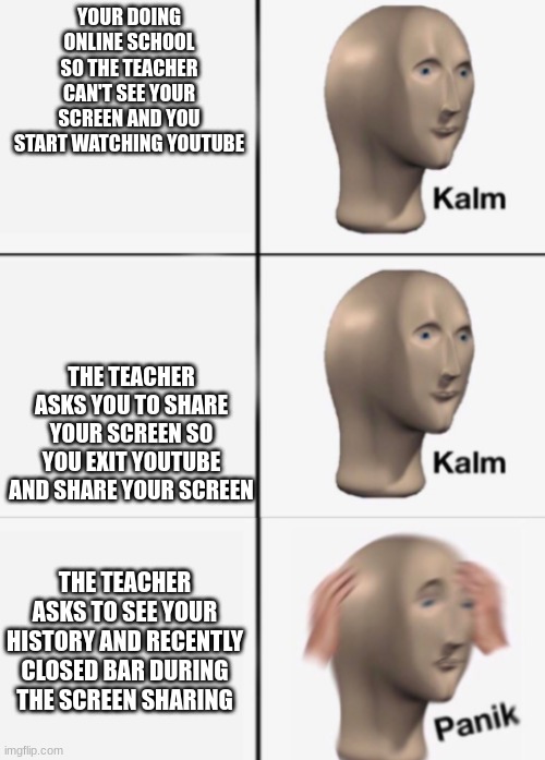 smart teachers v/s students online | YOUR DOING ONLINE SCHOOL SO THE TEACHER CAN'T SEE YOUR SCREEN AND YOU START WATCHING YOUTUBE; THE TEACHER ASKS YOU TO SHARE YOUR SCREEN SO YOU EXIT YOUTUBE AND SHARE YOUR SCREEN; THE TEACHER ASKS TO SEE YOUR HISTORY AND RECENTLY CLOSED BAR DURING THE SCREEN SHARING | image tagged in kalm kalm panik | made w/ Imgflip meme maker