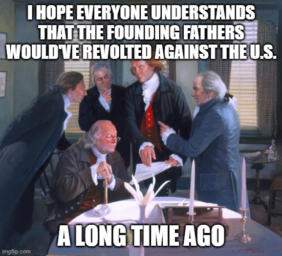 Founding Fathers | I HOPE EVERYONE UNDERSTANDS THAT THE FOUNDING FATHERS WOULD'VE REVOLTED AGAINST THE U.S. A LONG TIME AGO | image tagged in founding fathers | made w/ Imgflip meme maker