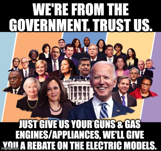 Trust Us for Justice | WE'RE FROM THE GOVERNMENT. TRUST US. JUST GIVE US YOUR GUNS & GAS ENGINES/APPLIANCES, WE'LL GIVE YOU A REBATE ON THE ELECTRIC MODELS. | image tagged in biden's cabinet,trust-issues,woke,democrats,usa,2nd amendment | made w/ Imgflip meme maker