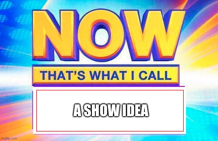 Now That’s What I Call | A SHOW IDEA | image tagged in now that s what i call | made w/ Imgflip meme maker