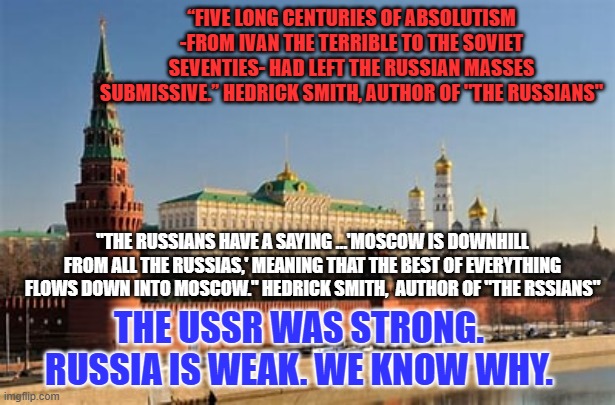 Failure is Putin's Fate | “FIVE LONG CENTURIES OF ABSOLUTISM -FROM IVAN THE TERRIBLE TO THE SOVIET SEVENTIES- HAD LEFT THE RUSSIAN MASSES SUBMISSIVE.” HEDRICK SMITH, AUTHOR OF "THE RUSSIANS"; "THE RUSSIANS HAVE A SAYING …'MOSCOW IS DOWNHILL FROM ALL THE RUSSIAS,' MEANING THAT THE BEST OF EVERYTHING FLOWS DOWN INTO MOSCOW." HEDRICK SMITH,  AUTHOR OF "THE RSSIANS"; THE USSR WAS STRONG. RUSSIA IS WEAK. WE KNOW WHY. | made w/ Imgflip meme maker