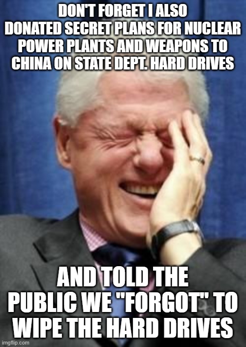 Bill Clinton Laughing | DON'T FORGET I ALSO DONATED SECRET PLANS FOR NUCLEAR POWER PLANTS AND WEAPONS TO CHINA ON STATE DEPT. HARD DRIVES AND TOLD THE PUBLIC WE "FO | image tagged in bill clinton laughing | made w/ Imgflip meme maker