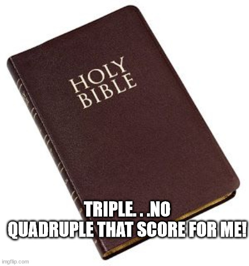 Holy Bible | TRIPLE. . .NO QUADRUPLE THAT SCORE FOR ME! | image tagged in holy bible | made w/ Imgflip meme maker