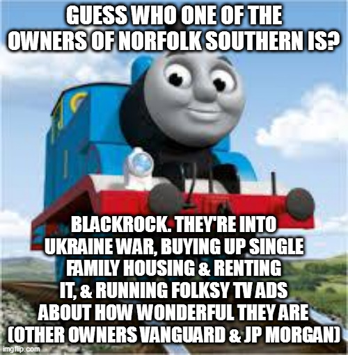 blackrock | GUESS WHO ONE OF THE OWNERS OF NORFOLK SOUTHERN IS? BLACKROCK. THEY'RE INTO UKRAINE WAR, BUYING UP SINGLE FAMILY HOUSING & RENTING IT, & RUNNING FOLKSY TV ADS ABOUT HOW WONDERFUL THEY ARE (OTHER OWNERS VANGUARD & JP MORGAN) | image tagged in thomas the train | made w/ Imgflip meme maker