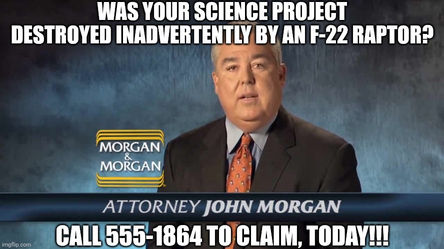 Morgan and Morgan | WAS YOUR SCIENCE PROJECT DESTROYED INADVERTENTLY BY AN F-22 RAPTOR? CALL 555-1864 TO CLAIM, TODAY!!! | image tagged in morgan and morgan | made w/ Imgflip meme maker