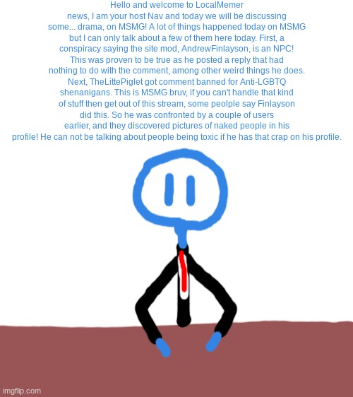 i made a stickman news reporter and he will be reporting some news sometimes | Hello and welcome to LocalMemer news, I am your host Nav and today we will be discussing some... drama, on MSMG! A lot of things happened today on MSMG but I can only talk about a few of them here today. First, a conspiracy saying the site mod, AndrewFinlayson, is an NPC! This was proven to be true as he posted a reply that had nothing to do with the comment, among other weird things he does. Next, TheLittePiglet got comment banned for Anti-LGBTQ shenanigans. This is MSMG bruv, if you can't handle that kind of stuff then get out of this stream, some peolple say Finlayson did this. So he was confronted by a couple of users earlier, and they discovered pictures of naked people in his profile! He can not be talking about people being toxic if he has that crap on his profile. | image tagged in blank white template | made w/ Imgflip meme maker