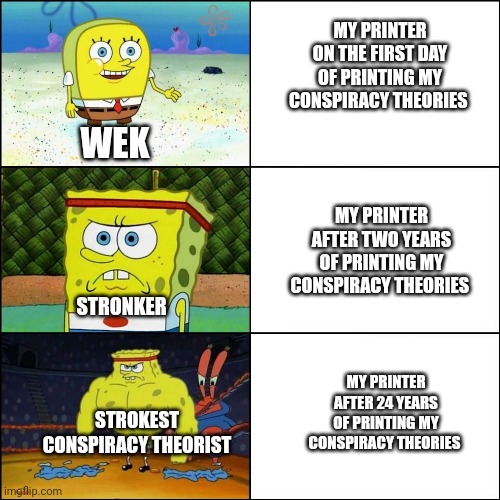 When printer gets stronkest after decades of printing conspiracy theories | MY PRINTER ON THE FIRST DAY OF PRINTING MY CONSPIRACY THEORIES; WEK; MY PRINTER AFTER TWO YEARS OF PRINTING MY CONSPIRACY THEORIES; STRONKER; MY PRINTER AFTER 24 YEARS OF PRINTING MY CONSPIRACY THEORIES; STROKEST CONSPIRACY THEORIST | image tagged in stronk spongebob | made w/ Imgflip meme maker
