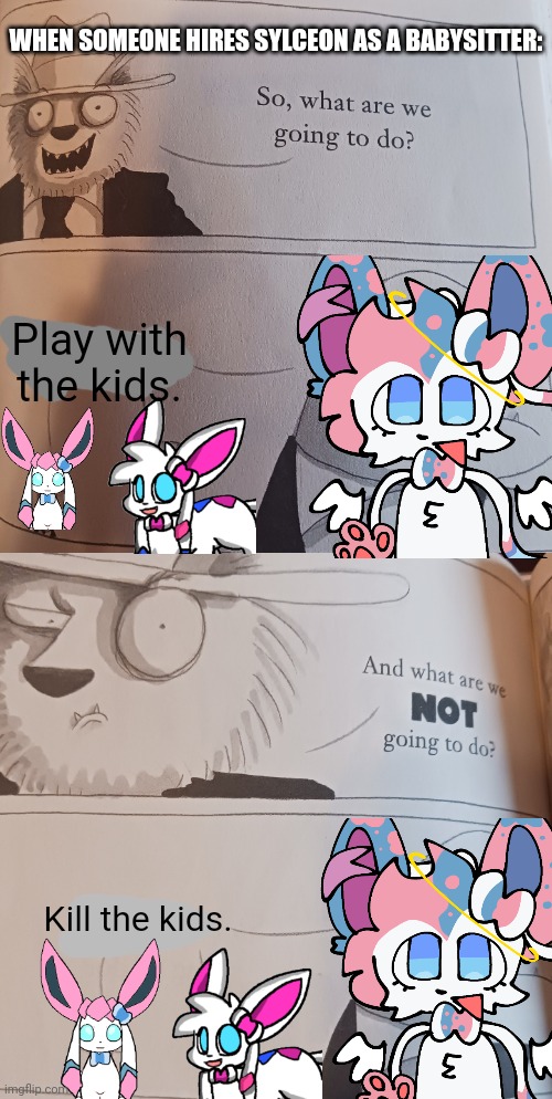 Not sure how well it's gonna work out though | WHEN SOMEONE HIRES SYLCEON AS A BABYSITTER:; Play with the kids. Kill the kids. | image tagged in what are we going to do,sylceon | made w/ Imgflip meme maker