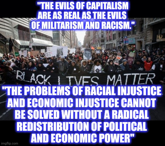 "THE EVILS OF CAPITALISM ARE AS REAL AS THE EVILS 
OF MILITARISM AND RACISM." "THE PROBLEMS OF RACIAL INJUSTICE 
AND ECONOMIC INJUSTICE CANN | image tagged in black background,black lives matter | made w/ Imgflip meme maker