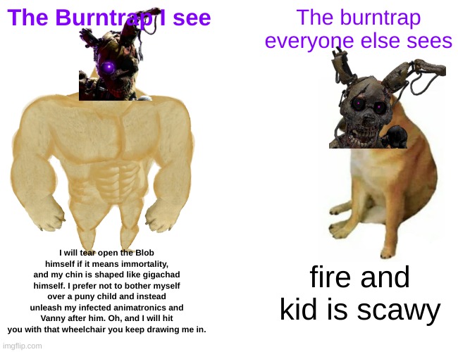I think Burntrap is a badass, you can't change my mind | The Burntrap I see; The burntrap everyone else sees; I will tear open the Blob himself if it means immortality, and my chin is shaped like gigachad himself. I prefer not to bother myself over a puny child and instead unleash my infected animatronics and Vanny after him. Oh, and I will hit you with that wheelchair you keep drawing me in. fire and kid is scawy | image tagged in memes,buff doge vs cheems,fnaf,fnaf security breach | made w/ Imgflip meme maker
