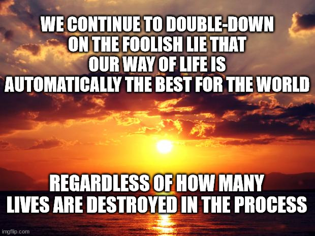 Sunset | WE CONTINUE TO DOUBLE-DOWN ON THE FOOLISH LIE THAT OUR WAY OF LIFE IS AUTOMATICALLY THE BEST FOR THE WORLD; REGARDLESS OF HOW MANY LIVES ARE DESTROYED IN THE PROCESS | image tagged in sunset | made w/ Imgflip meme maker