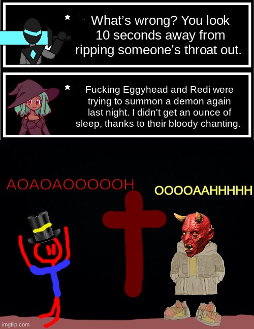 seems like something they would do XD | What’s wrong? You look 10 seconds away from ripping someone’s throat out. Fucking Eggyhead and Redi were trying to summon a demon again last night. I didn't get an ounce of sleep, thanks to their bloody chanting. AOAOAOOOOOH; OOOOAAHHHHH | image tagged in undertale custom box,black background | made w/ Imgflip meme maker