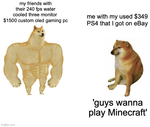 this is my video game life in a nutshell | my friends with their 240 fps water cooled three monitor 
$1500 custom oled gaming pc; me with my used $349 PS4 that I got on eBay; 'guys wanna play Minecraft' | image tagged in memes,buff doge vs cheems | made w/ Imgflip meme maker