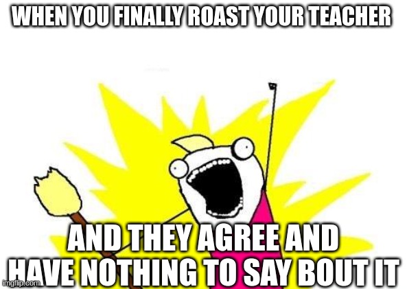 X All The Y | WHEN YOU FINALLY ROAST YOUR TEACHER; AND THEY AGREE AND HAVE NOTHING TO SAY BOUT IT | image tagged in memes,x all the y | made w/ Imgflip meme maker