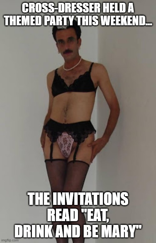 Party Time | CROSS-DRESSER HELD A THEMED PARTY THIS WEEKEND... THE INVITATIONS READ "EAT, DRINK AND BE MARY" | image tagged in cross dresser | made w/ Imgflip meme maker