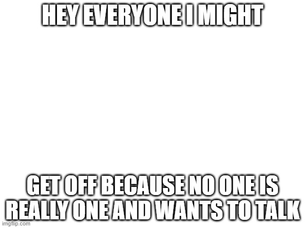 HEY EVERYONE I MIGHT; GET OFF BECAUSE NO ONE IS REALLY ONE AND WANTS TO TALK | made w/ Imgflip meme maker