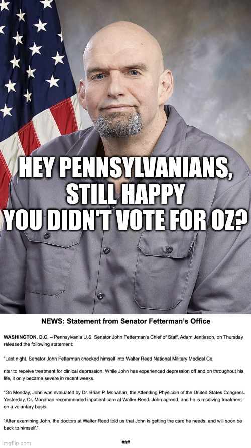 Fetterman wasn't the better man it seems. Can we even work? | HEY PENNSYLVANIANS, STILL HAPPY YOU DIDN'T VOTE FOR OZ? | image tagged in fetterman,you had one job,democrats,liberal logic,what am i doing with my life,bad choices | made w/ Imgflip meme maker