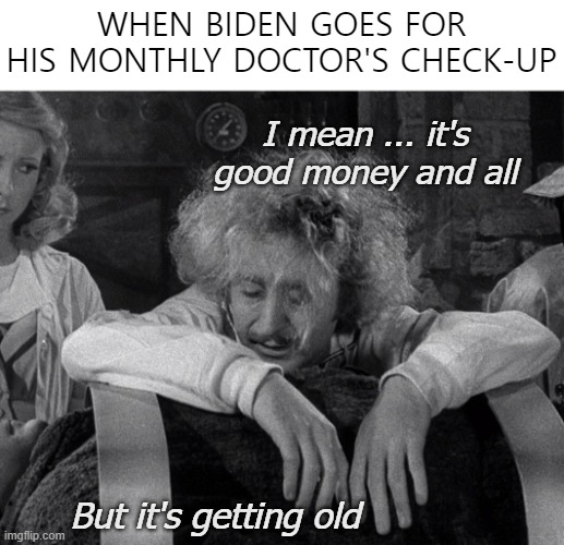 WHEN BIDEN GOES FOR HIS MONTHLY DOCTOR'S CHECK-UP; I mean ... it's good money and all; But it's getting old | image tagged in joe biden,funny,frankenstein | made w/ Imgflip meme maker