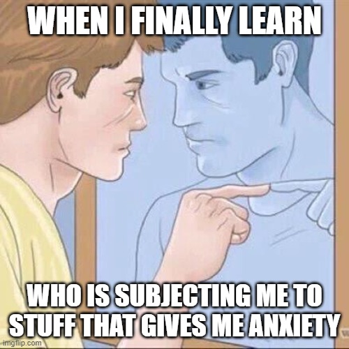 I'm a Masochist T-T | WHEN I FINALLY LEARN; WHO IS SUBJECTING ME TO STUFF THAT GIVES ME ANXIETY | image tagged in pointing mirror guy | made w/ Imgflip meme maker