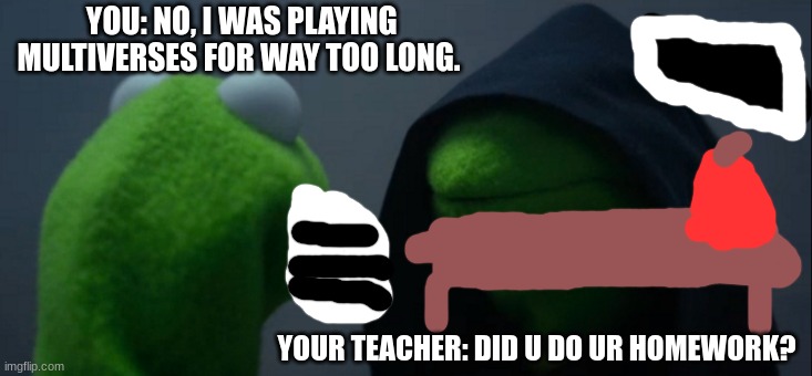 Teacher Evil Kermit | YOU: NO, I WAS PLAYING MULTIVERSES FOR WAY TOO LONG. YOUR TEACHER: DID U DO UR HOMEWORK? | image tagged in memes,evil kermit | made w/ Imgflip meme maker