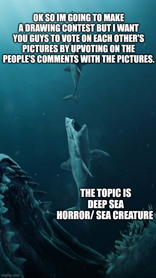 If you have questions pls ask them and I can answer | OK SO IM GOING TO MAKE A DRAWING CONTEST BUT I WANT YOU GUYS TO VOTE ON EACH OTHER'S PICTURES BY UPVOTING ON THE PEOPLE'S COMMENTS WITH THE PICTURES. THE TOPIC IS DEEP SEA HORROR/ SEA CREATURE | image tagged in deep sea creatures | made w/ Imgflip meme maker