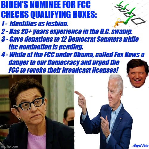Biden's FCC nominee checks the qualifying boxes, Tucker laughs |  BIDEN'S NOMINEE FOR FCC
CHECKS QUALIFYING BOXES:; 1 -  Identifies as lesbian.
2 - Has 20+ years experience in the D.C. swamp.
3 - Gave donations to 12 Democrat Senators while
      the nomination is pending.
4 - While at the FCC under Obama, called Fox News a
      danger to our Democracy and urged the
      FCC to revoke their broadcast licenses! Angel Soto | image tagged in joe biden,fcc,fox news,tucker carlson,washington dc,lesbian | made w/ Imgflip meme maker