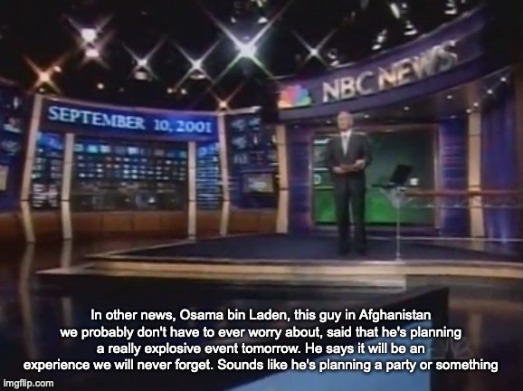 September 10, 2001 | In other news, Osama bin Laden, this guy in Afghanistan we probably don't have to ever worry about, said that he's planning a really explosive event tomorrow. He says it will be an experience we will never forget. Sounds like he's planning a party or something | image tagged in september 10 2001 | made w/ Imgflip meme maker