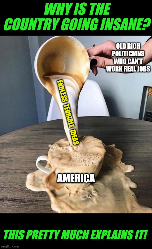 Finally, a clear explanation why the country is unraveling! | WHY IS THE COUNTRY GOING INSANE? OLD RICH POLITICIANS WHO CAN'T WORK REAL JOBS; ENDLESS  TERRIBLE  IDEAS; AMERICA; THIS PRETTY MUCH EXPLAINS IT! | image tagged in coffee spill,politicians,corruption,bad ideas,reality check,this is america | made w/ Imgflip meme maker
